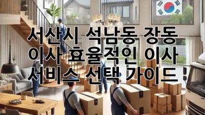 서산시 석남동 장동 이사, 효율적인 이사 서비스 선택 가이드